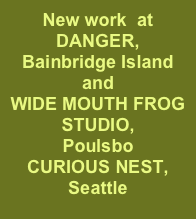 New work  at 
DANGER,
Bainbridge Island and 
WIDE MOUTH FROG STUDIO,
Poulsbo
CURIOUS NEST, 
Seattle

